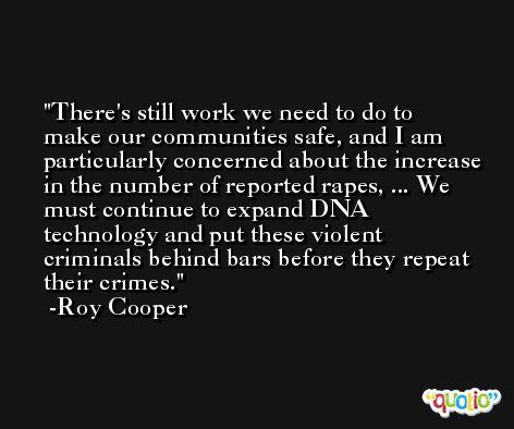 There's still work we need to do to make our communities safe, and I am particularly concerned about the increase in the number of reported rapes, ... We must continue to expand DNA technology and put these violent criminals behind bars before they repeat their crimes. -Roy Cooper