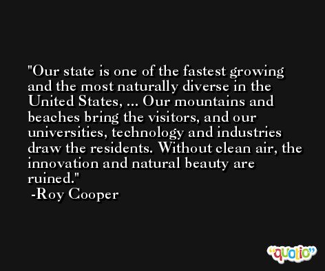 Our state is one of the fastest growing and the most naturally diverse in the United States, ... Our mountains and beaches bring the visitors, and our universities, technology and industries draw the residents. Without clean air, the innovation and natural beauty are ruined. -Roy Cooper