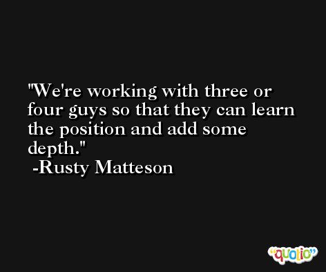 We're working with three or four guys so that they can learn the position and add some depth. -Rusty Matteson