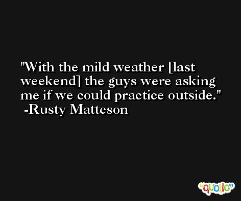 With the mild weather [last weekend] the guys were asking me if we could practice outside. -Rusty Matteson