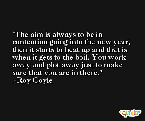 The aim is always to be in contention going into the new year, then it starts to heat up and that is when it gets to the boil. You work away and plot away just to make sure that you are in there. -Roy Coyle