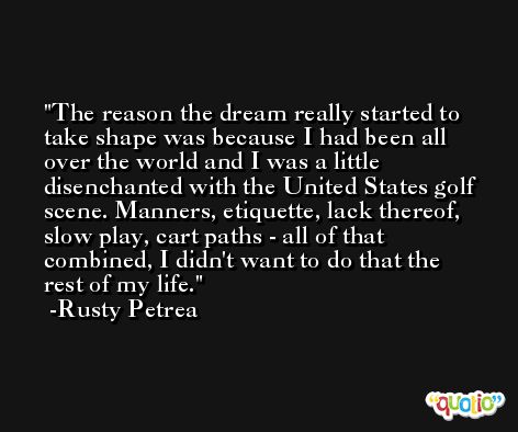 The reason the dream really started to take shape was because I had been all over the world and I was a little disenchanted with the United States golf scene. Manners, etiquette, lack thereof, slow play, cart paths - all of that combined, I didn't want to do that the rest of my life. -Rusty Petrea