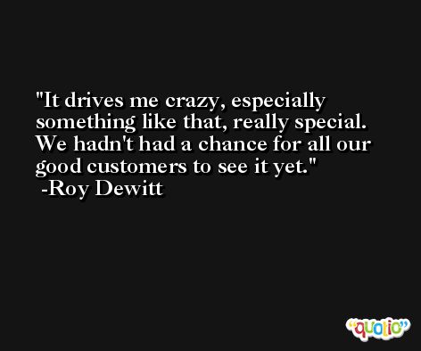 It drives me crazy, especially something like that, really special. We hadn't had a chance for all our good customers to see it yet. -Roy Dewitt