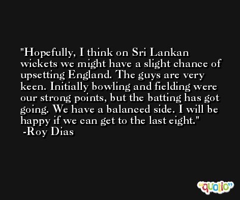 Hopefully, I think on Sri Lankan wickets we might have a slight chance of upsetting England. The guys are very keen. Initially bowling and fielding were our strong points, but the batting has got going. We have a balanced side. I will be happy if we can get to the last eight. -Roy Dias