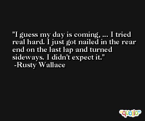 I guess my day is coming, ... I tried real hard. I just got nailed in the rear end on the last lap and turned sideways. I didn't expect it. -Rusty Wallace