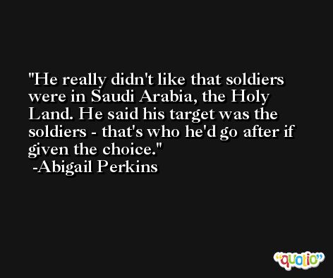 He really didn't like that soldiers were in Saudi Arabia, the Holy Land. He said his target was the soldiers - that's who he'd go after if given the choice. -Abigail Perkins