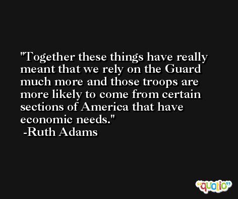 Together these things have really meant that we rely on the Guard much more and those troops are more likely to come from certain sections of America that have economic needs. -Ruth Adams