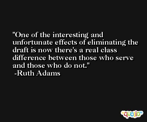 One of the interesting and unfortunate effects of eliminating the draft is now there's a real class difference between those who serve and those who do not. -Ruth Adams