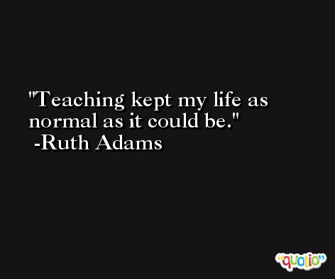 Teaching kept my life as normal as it could be. -Ruth Adams