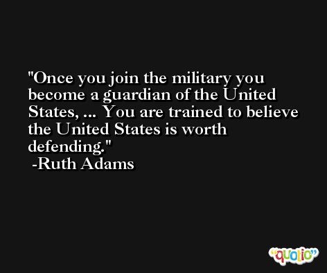 Once you join the military you become a guardian of the United States, ... You are trained to believe the United States is worth defending. -Ruth Adams