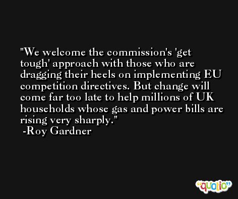 We welcome the commission's 'get tough' approach with those who are dragging their heels on implementing EU competition directives. But change will come far too late to help millions of UK households whose gas and power bills are rising very sharply. -Roy Gardner