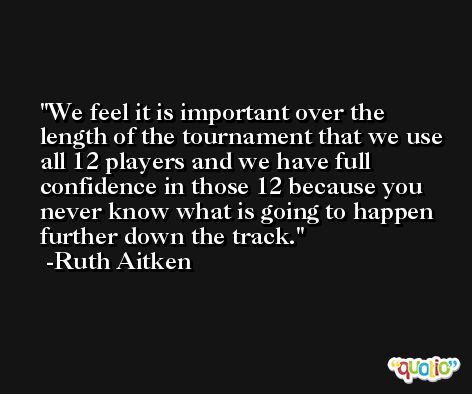 We feel it is important over the length of the tournament that we use all 12 players and we have full confidence in those 12 because you never know what is going to happen further down the track. -Ruth Aitken