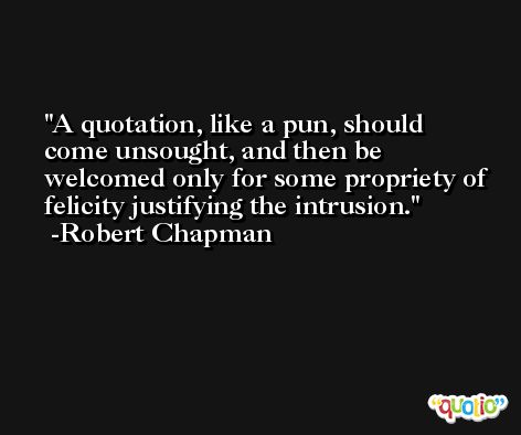 A quotation, like a pun, should come unsought, and then be welcomed only for some propriety of felicity justifying the intrusion. -Robert Chapman