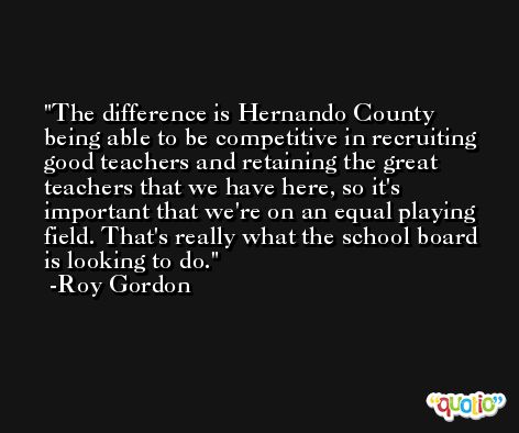 The difference is Hernando County being able to be competitive in recruiting good teachers and retaining the great teachers that we have here, so it's important that we're on an equal playing field. That's really what the school board is looking to do. -Roy Gordon