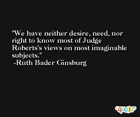 We have neither desire, need, nor right to know most of Judge Roberts's views on most imaginable subjects. -Ruth Bader Ginsburg