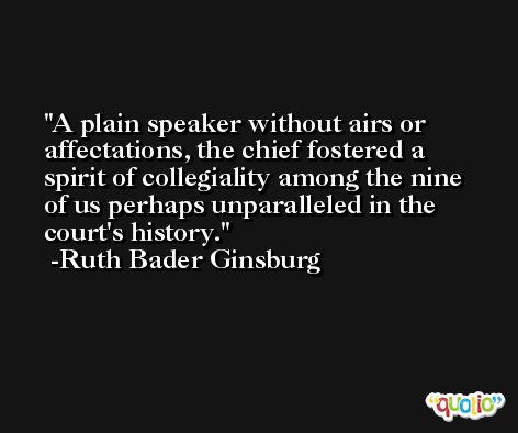 A plain speaker without airs or affectations, the chief fostered a spirit of collegiality among the nine of us perhaps unparalleled in the court's history. -Ruth Bader Ginsburg