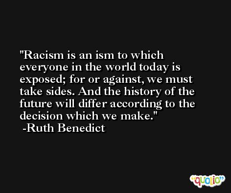 Racism is an ism to which everyone in the world today is exposed; for or against, we must take sides. And the history of the future will differ according to the decision which we make. -Ruth Benedict