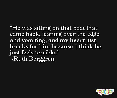 He was sitting on that boat that came back, leaning over the edge and vomiting, and my heart just breaks for him because I think he just feels terrible. -Ruth Berggren