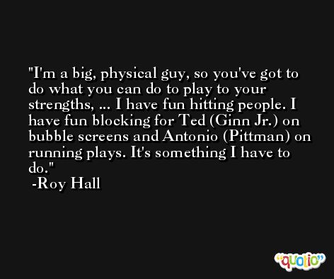 I'm a big, physical guy, so you've got to do what you can do to play to your strengths, ... I have fun hitting people. I have fun blocking for Ted (Ginn Jr.) on bubble screens and Antonio (Pittman) on running plays. It's something I have to do. -Roy Hall