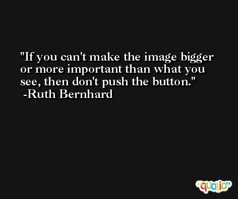 If you can't make the image bigger or more important than what you see, then don't push the button. -Ruth Bernhard