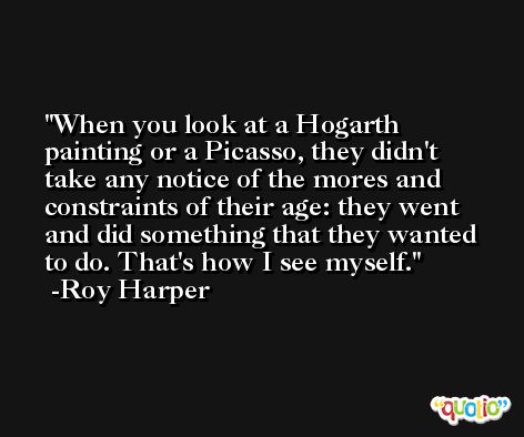 When you look at a Hogarth painting or a Picasso, they didn't take any notice of the mores and constraints of their age: they went and did something that they wanted to do. That's how I see myself. -Roy Harper