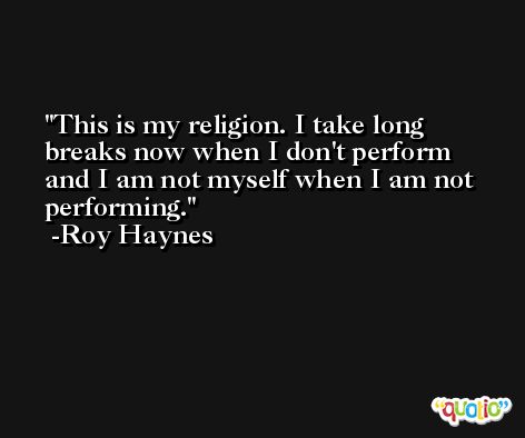 This is my religion. I take long breaks now when I don't perform and I am not myself when I am not performing. -Roy Haynes