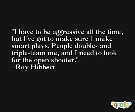I have to be aggressive all the time, but I've got to make sure I make smart plays. People double- and triple-team me, and I need to look for the open shooter. -Roy Hibbert