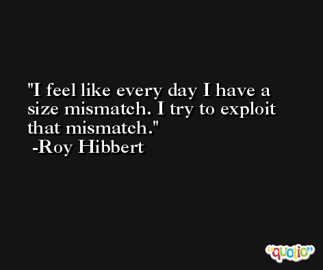 I feel like every day I have a size mismatch. I try to exploit that mismatch. -Roy Hibbert