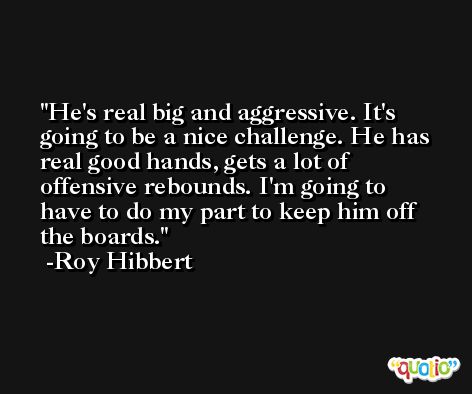 He's real big and aggressive. It's going to be a nice challenge. He has real good hands, gets a lot of offensive rebounds. I'm going to have to do my part to keep him off the boards. -Roy Hibbert