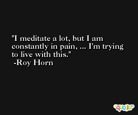 I meditate a lot, but I am constantly in pain, ... I'm trying to live with this. -Roy Horn