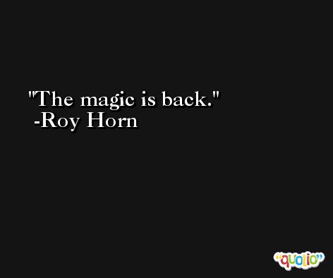 The magic is back. -Roy Horn