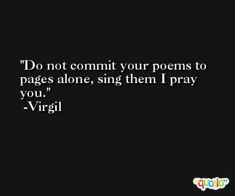 Do not commit your poems to pages alone, sing them I pray you. -Virgil