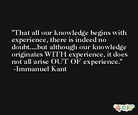 That all our knowledge begins with experience, there is indeed no doubt....but although our knowledge originates WITH experience, it does not all arise OUT OF experience. -Immanuel Kant