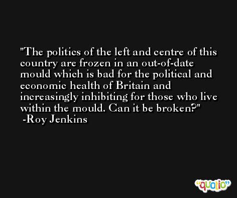 The politics of the left and centre of this country are frozen in an out-of-date mould which is bad for the political and economic health of Britain and increasingly inhibiting for those who live within the mould. Can it be broken? -Roy Jenkins