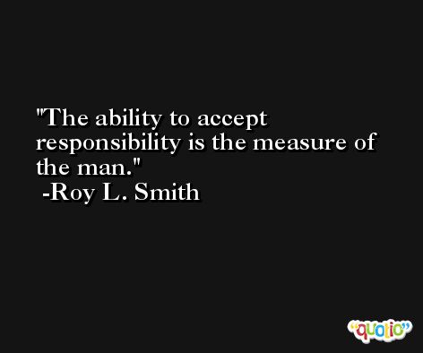 The ability to accept responsibility is the measure of the man. -Roy L. Smith