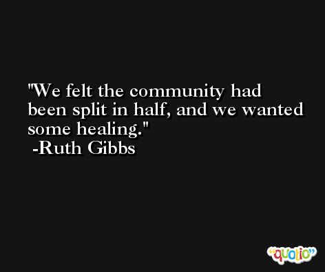 We felt the community had been split in half, and we wanted some healing. -Ruth Gibbs