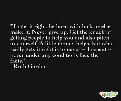 To get it right, be born with luck or else make it. Never give up. Get the knack of getting people to help you and also pitch in yourself. A little money helps, but what really gets it right is to never -- I repeat -- never under any conditions face the facts. -Ruth Gordon