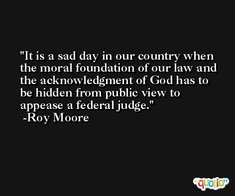 It is a sad day in our country when the moral foundation of our law and the acknowledgment of God has to be hidden from public view to appease a federal judge. -Roy Moore