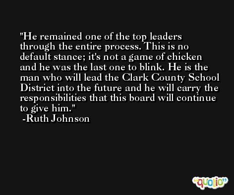 He remained one of the top leaders through the entire process. This is no default stance; it's not a game of chicken and he was the last one to blink. He is the man who will lead the Clark County School District into the future and he will carry the responsibilities that this board will continue to give him. -Ruth Johnson