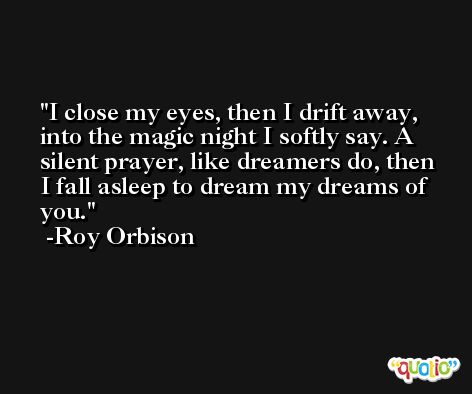 I close my eyes, then I drift away, into the magic night I softly say. A silent prayer, like dreamers do, then I fall asleep to dream my dreams of you. -Roy Orbison