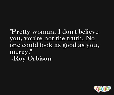 Pretty woman, I don't believe you, you're not the truth. No one could look as good as you, mercy. -Roy Orbison