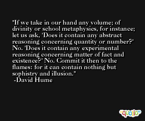 If we take in our hand any volume; of divinity or school metaphysics, for instance; let us ask, 'Does it contain any abstract reasoning concerning quantity or number?' No. 'Does it contain any experimental reasoning concerning matter of fact and existence?' No. Commit it then to the flames: for it can contain nothing but sophistry and illusion. -David Hume