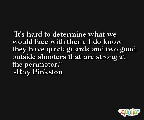 It's hard to determine what we would face with them. I do know they have quick guards and two good outside shooters that are strong at the perimeter. -Roy Pinkston