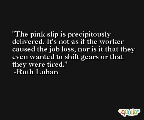 The pink slip is precipitously delivered. It's not as if the worker caused the job loss, nor is it that they even wanted to shift gears or that they were tired. -Ruth Luban