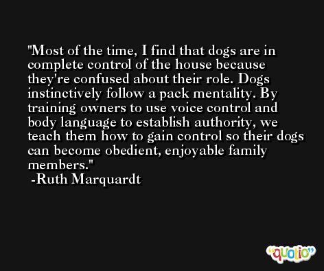 Most of the time, I find that dogs are in complete control of the house because they're confused about their role. Dogs instinctively follow a pack mentality. By training owners to use voice control and body language to establish authority, we teach them how to gain control so their dogs can become obedient, enjoyable family members. -Ruth Marquardt