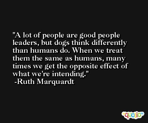 A lot of people are good people leaders, but dogs think differently than humans do. When we treat them the same as humans, many times we get the opposite effect of what we're intending. -Ruth Marquardt