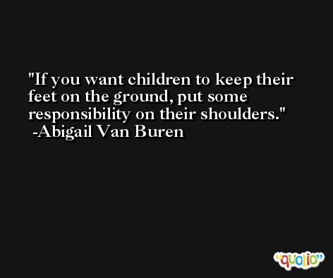 If you want children to keep their feet on the ground, put some responsibility on their shoulders. -Abigail Van Buren