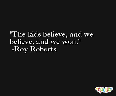 The kids believe, and we believe, and we won. -Roy Roberts
