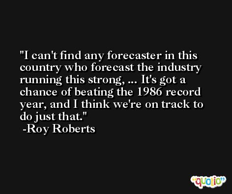 I can't find any forecaster in this country who forecast the industry running this strong, ... It's got a chance of beating the 1986 record year, and I think we're on track to do just that. -Roy Roberts