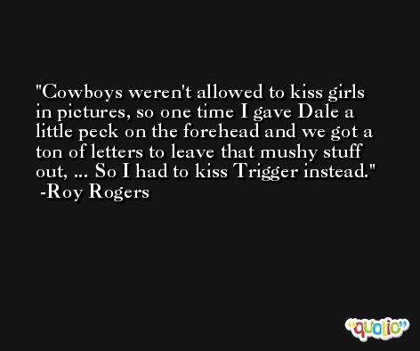 Cowboys weren't allowed to kiss girls in pictures, so one time I gave Dale a little peck on the forehead and we got a ton of letters to leave that mushy stuff out, ... So I had to kiss Trigger instead. -Roy Rogers